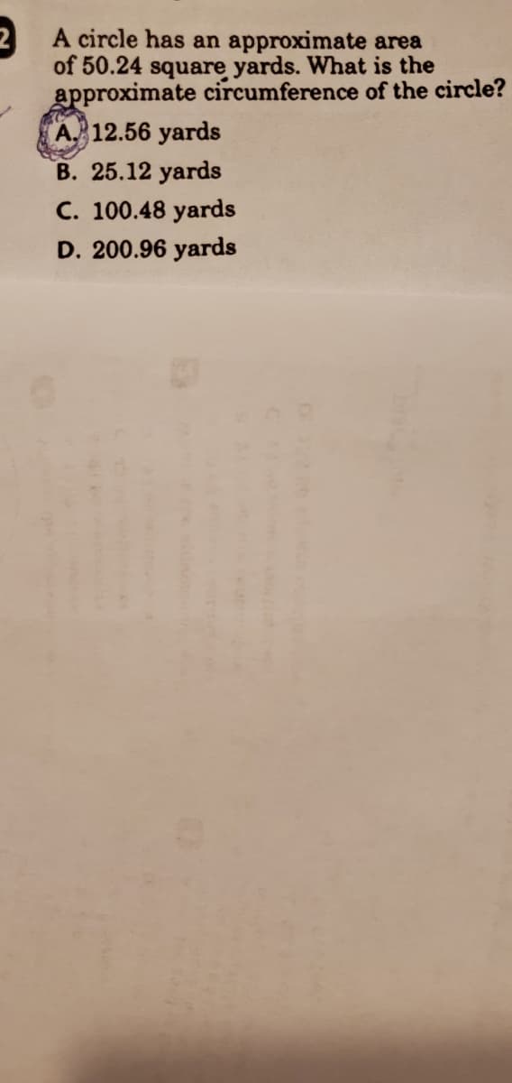 A circle has an approximate area
of 50.24 square yards. What is the
approximate circumference of the circle?
A. 12.56 yards
B. 25.12 yards
C. 100.48 yards
D. 200.96 yards
