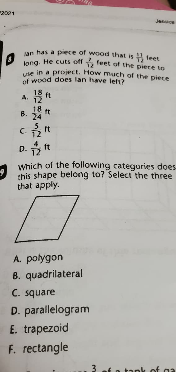 use in a project. How much of the piece
2021
Jessica
Jan has a piece of wood that is !! feet
3 feet of the piece to
long. He cuts off
of wood does lan have left?
18
ft
А.
12
18
ft
В.
24
5
ft
С.
12
4
D.
12
ft
Which of the following categories does
this shape belong to? Select the three
that apply.
A. polygon
B. quadrilateral
C. square
D. parallelogram
E. trapezoid
F. rectangle
3 of a tank of gi
