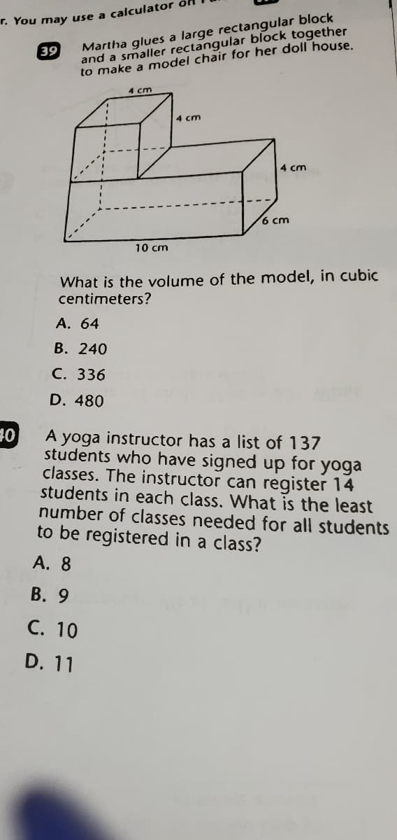 Martha glues a large rectangular block
and a smaller rectangular block together
to make a model chair for her doll house.
. You may use a calculator on
39
4 cm
4 cm
4 cm
6 cm
10 cm
What is the volume of the model, in cubic
centimeters?
А. 64
B. 240
С. 336
D. 480
10
A yoga instructor has a list of 137
students who have signed up for yoga
classes. The instructor can register 14
students in each class. What is the least
number of classes needed for all students
to be registered in a class?
A. 8
В. 9
C. 10
D. 11

