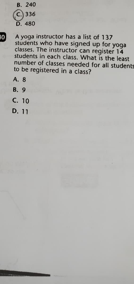 В. 240
С.) 336
D. 480
instructor has a list of 137
01
yoga
students who have signed up for
yoga
classes. The instructor can register 14
students in each class. What is the least
number of classes needed for all students
to be registered in a class?
А. 8
В. 9
С. 10
D. 11
