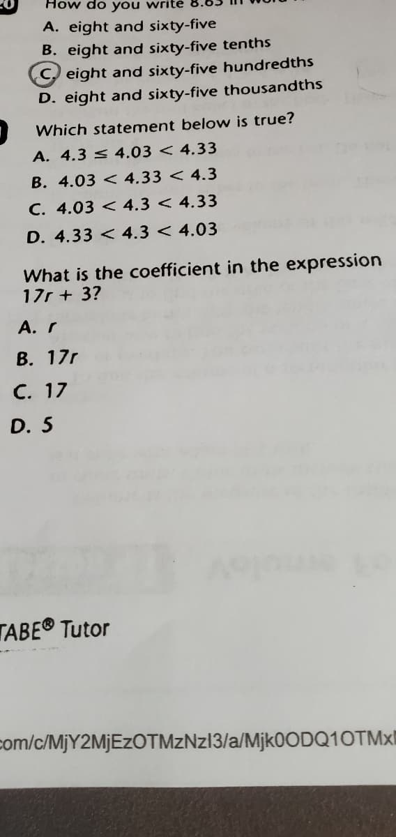 How do you write
A. eight and sixty-five
B. eight and sixty-five tenths
C eight and sixty-five hundredths
D. eight and sixty-five thousandths
Which statement below is true?
A. 4.3 < 4.03 < 4.33
B. 4.03 < 4.33 < 4.3
C. 4.03 < 4.3 < 4.33
D. 4.33 < 4.3 < 4.03
What is the coefficient in the expression
17r + 3?
A. r
B. 17r
C. 17
D. 5
TABE® Tutor
com/c/MJY2MJEZOTMZNZ13/a/Mjk0ODQ10TMxI
