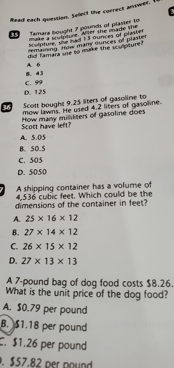 Tamara bought 7 pounds of plaster to
make a sculpture. After she made the
sculpture, she had 13 ounces of plaster
remaining. How many ounces of plaster
did Tamara use to make the sculpture?
35
A. 6
В. 43
C. 99
D. 125
Scott bought 9.25 liters of gasoline to
mow lawns. He used 4.2 liters of gasoline.
How many milliliters of gasoline does
Scott have left?
36
A. 5.05
В. 50.5
C. 505
D. 5050
7 A shipping container has a volume of
4,536 cubic feet. Which could be the
dimensions of the container in feet?
A. 25 X 16 × 12
B. 27 x 14 X 12
C. 26 X 15 X 12
D. 27 X 13 X 13
A 7-pound bag of dog food costs $8.26.
What is the unit price of the dog food?
A. $0.79 per pound
B. $1.18 per pound
. $1.26 per pound
P. $57.82 per Pound
