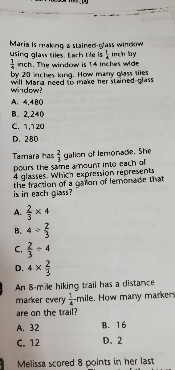 St.jpg
Maria is making a stained-glass window
using glass tiles. Each tile is - inch by
* inch. The window is 14 inches wide
by 20 inches long. How many glass tiles
will Maria need to make her stained-glass
window?
A. 4,480
В. 2,240
C. 1,120
D. 280
Tamara has gallon of lemonade. She
pours the same amount into each of
4 glasses. Which expression represents
the fraction of a gallon of lemonade that
is in each glass?
X 4
В. 4 +
c.4
С.
÷ 4
D. 4 X
An 8-mile hiking trail has a distance
marker every -mile. How many markers
are on the trail?
А. 32
В. 16
С. 12
D. 2
Melissa scored 8 points in her last

