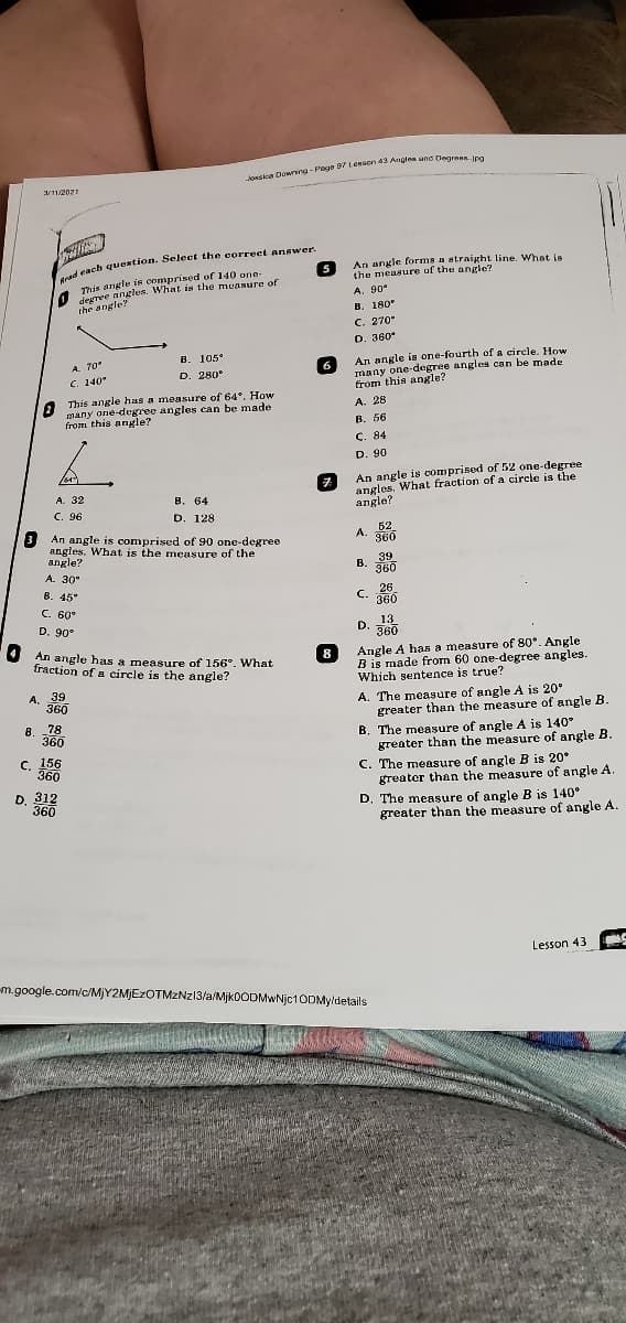 1/112021
d cach question. Seleet the correet answer
An angle forma a straight line. What is
the measure uf the angle?
This angle is comprised of 140 one-
desree angles. What is the muasure of
the angle?
A. 90*
В. 180°
C. 270°
D. 360*
B. 105°
D. 280°
An angle is one-fourth of a circle. How
many one-degree angles can be made
from this angle?
A. 28
A. 70°
6
C. 140°
This angle has a measure of 64*. How
many one-degree angles can be made
from this angle?
В. 56
C. 84
D. 90
An angle is comprised of 52 one-degree
angles. What fraction of a circle is the
angle?
A. 32
B. 64
D. 128
C. 96
3 An angle is comprised of 90 one-degree
angles. What is the measure of the
angle?
52
A.
360
39
B.
360
A. 30*
B. 45°
C. 60°
C. 26
360
D. 90°
13
D.
360
An angle has a measure of 156°. What
fraction of a circle is the angle?
8
Angle A has a measure of 80°. Angle
B is made from 60 one-degree angles.
Which sentence is true?
A. 39
360
A. The measure of angle A is 20°
greater than the measure of angle B.
B. The meaşure of angle A is 140°
greater than the measure of angle B.
C. The measure of angle B is 20*
greater than the measure of angle A.
78
8.
360
C. 156
360
D. 312
360
D. The measure of angle B is 140°
greater than the measure of angle A.
Lesson 43
m.google.com/c/MJY2MJEZOTMZNZ13/a/Mjk0ODMwNjc10DMyldetails
