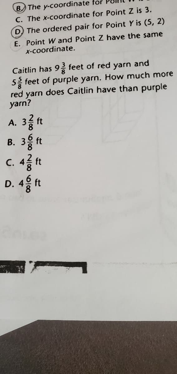 B The y-coordinate for
C. The x-coordinate for Point Z is 3.
D The ordered pair for Point Y is (5, 2)
E. Point W and Point Z have the same
X-coordinate.
Caitlin has 9 feet of red yarn and
52 feet of purple yarn. How much more
red yarn does Caitlin have than purple
yarn?
A.
ft
B. 3 ft
C. 4 ft
D. 4 ft
3.
