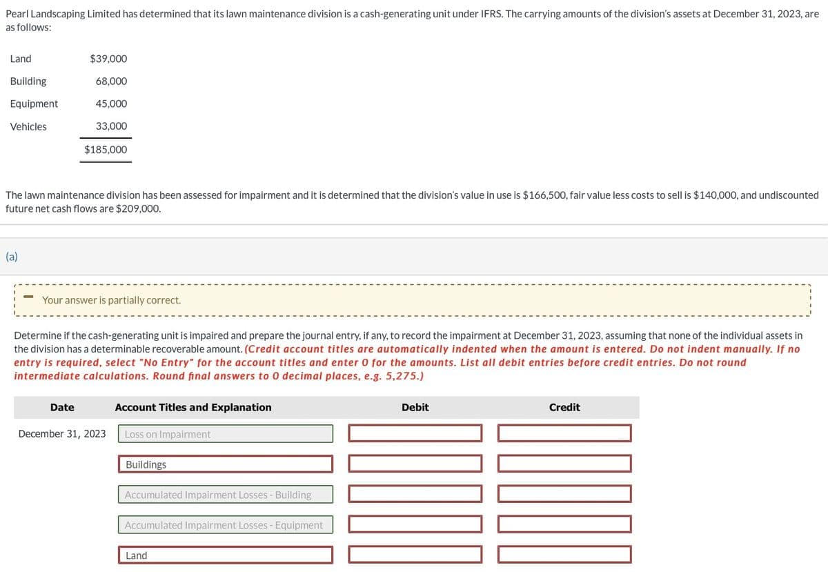 Pearl Landscaping Limited has determined that its lawn maintenance division is a cash-generating unit under IFRS. The carrying amounts of the division's assets at December 31, 2023, are
as follows:
Land
Building
Equipment
Vehicles
(a)
$39,000
68,000
45,000
33,000
The lawn maintenance division has been assessed for impairment and it is determined that the division's value use is $166,500, fair value less costs to sell is $140,000, and undiscounted
future net cash flows are $209,000.
Date
$185,000
Your answer is partially correct.
Determine if the cash-generating unit is impaired and prepare the journal entry, if any, to record the impairment at December 31, 2023, assuming that none of the individual assets in
the division has a determinable recoverable amount. (Credit account titles are automatically indented when the amount is entered. Do not indent manually. If no
entry is required, select "No Entry" for the account titles and enter 0 for the amounts. List all debit entries before credit entries. Do not round
intermediate calculations. Round final answers to 0 decimal places, e.g. 5,275.)
December 31, 2023
Account Titles and Explanation
Loss on Impairment
Buildings
Accumulated Impairment Losses - Building
Accumulated Impairment Losses - Equipment
Land
Debit
Credit
TRUCO