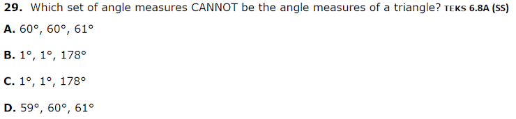 29. Which set of angle measures CANNOT be the angle measures of a triangle? TEKS 6.8A (SS)
A. 60°, 60°, 61°
В. 1°, 1°, 178°
С. 1°, 1°, 178°
D. 59°, 60°, 61°
