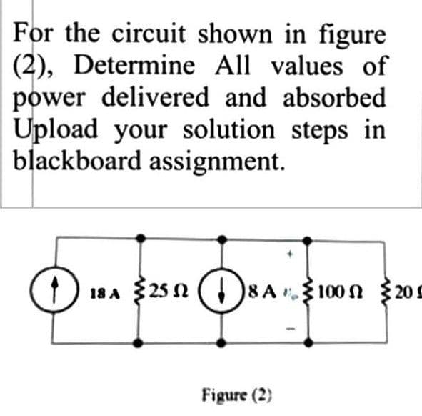 For the circuit shown in figure
(2), Determine All values of
power delivered and absorbed
Upload your solution steps in
blackboard assignment.
18 A 25 N ( 8A 100N {209
100n 205
Figure (2)
