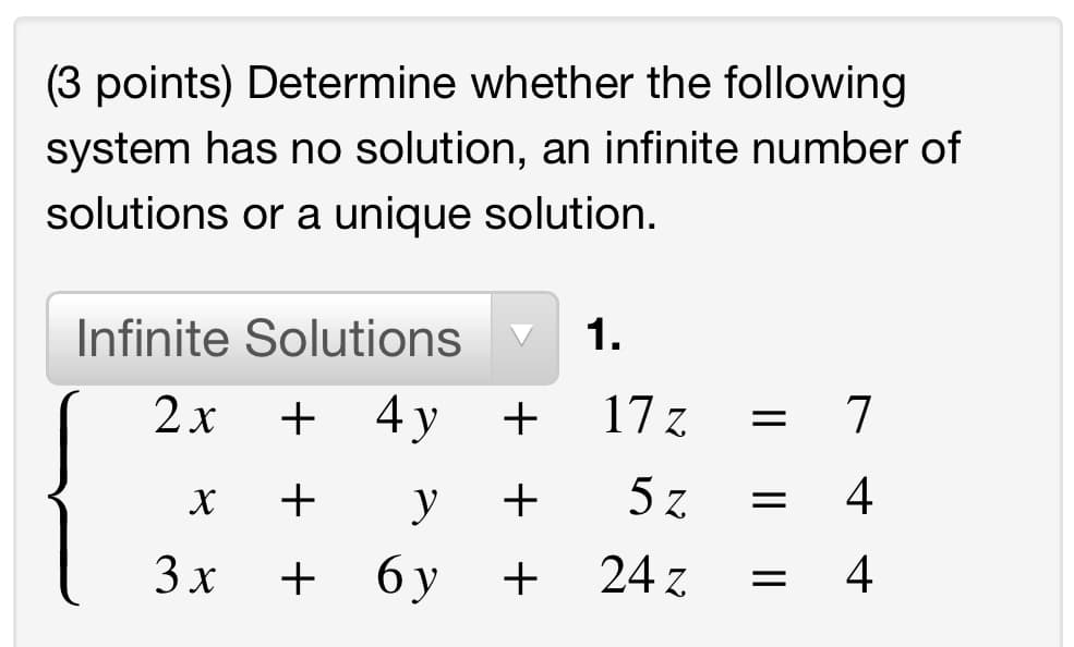 (3 points) Determine whether the following
system has no solution, an infinite number of
solutions or a unique solution.
Infinite Solutions
1.
2 x
+ 4y
+
17 z
7
y
5 z
= 4
3х
+
6 y
24 z
4-
+ +
+ +
