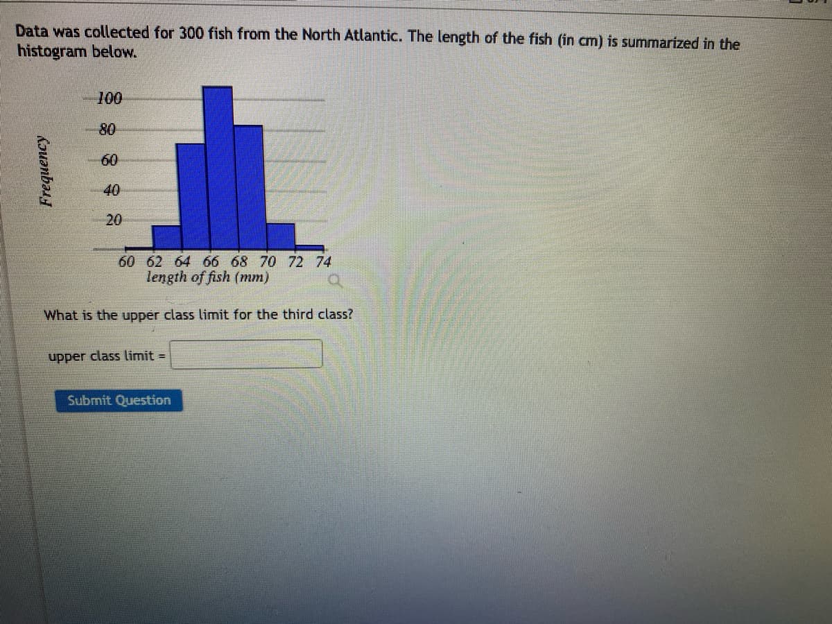 Data was collected for 300 fish from the North Atlantic. The length of the fish (in cm) is summarized in the
histogram below.
Frequency
100
80
20
60 62 64 66 68 70 72 74
length of fish (mm)
What is the upper class limit for the third class?
upper class limit =
Submit Question