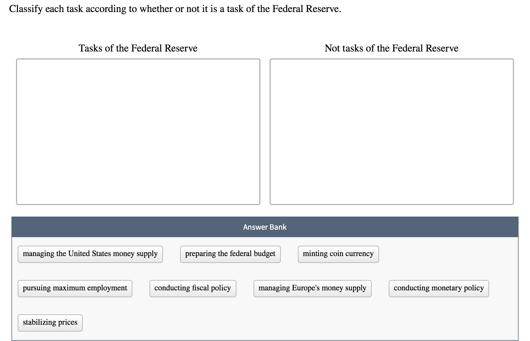 Classify each task according to whether or not it is a task of the Federal Reserve.
Tasks of the Federal Reserve
Not tasks of the Federal Reserve
Answer Bank
managing the United States money supply
preparing the federal budget
minting coin currency
pursuing maximum employment
conducting fiscal policy
managing Europe's money supply
conducting monetary policy
stabilizing prices
