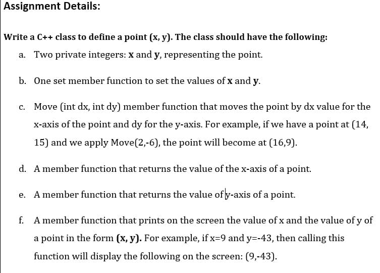 Assignment Details:
Write a C++ class to define a point (x, y). The class should have the following:
a. Two private integers: x and y, representing the point.
b. One set member function to set the values of x and y.
c. Move (int dx, int dy) member function that moves the point by dx value for the
x-axis of the point and dy for the y-axis. For example, if we have a point at (14,
15) and we apply Move(2,-6), the point will become at (16,9).
d. A member function that returns the value of the x-axis of a point.
e. A member function that returns the value of y-axis of a point.
f. A member function that prints on the screen the value of x and the value of y of
a point in the form (x, y). For example, if x=9 and y=-43, then calling this
function will display the following on the screen: (9,-43).
