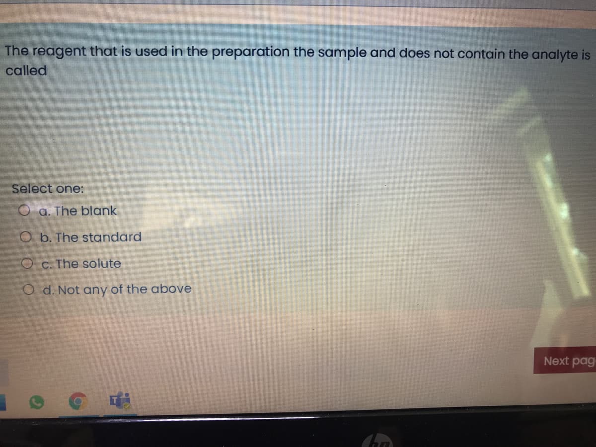 The reagent that is used in the preparation the sample and does not contain the analyte is
called
Select one:
a. The blank
b. The standard
O c. The solute
O d. Not any of the above
Next pag
