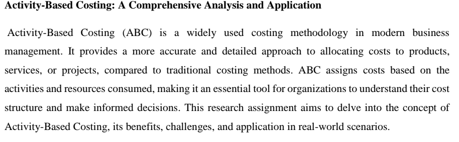 Activity-Based Costing: A Comprehensive Analysis and Application
Activity-Based Costing (ABC) is a widely used costing methodology in modern business
management. It provides a more accurate and detailed approach to allocating costs to products,
services, or projects, compared to traditional costing methods. ABC assigns costs based on the
activities and resources consumed, making it an essential tool for organizations to understand their cost
structure and make informed decisions. This research assignment aims to delve into the concept of
Activity-Based Costing, its benefits, challenges, and application in real-world scenarios.