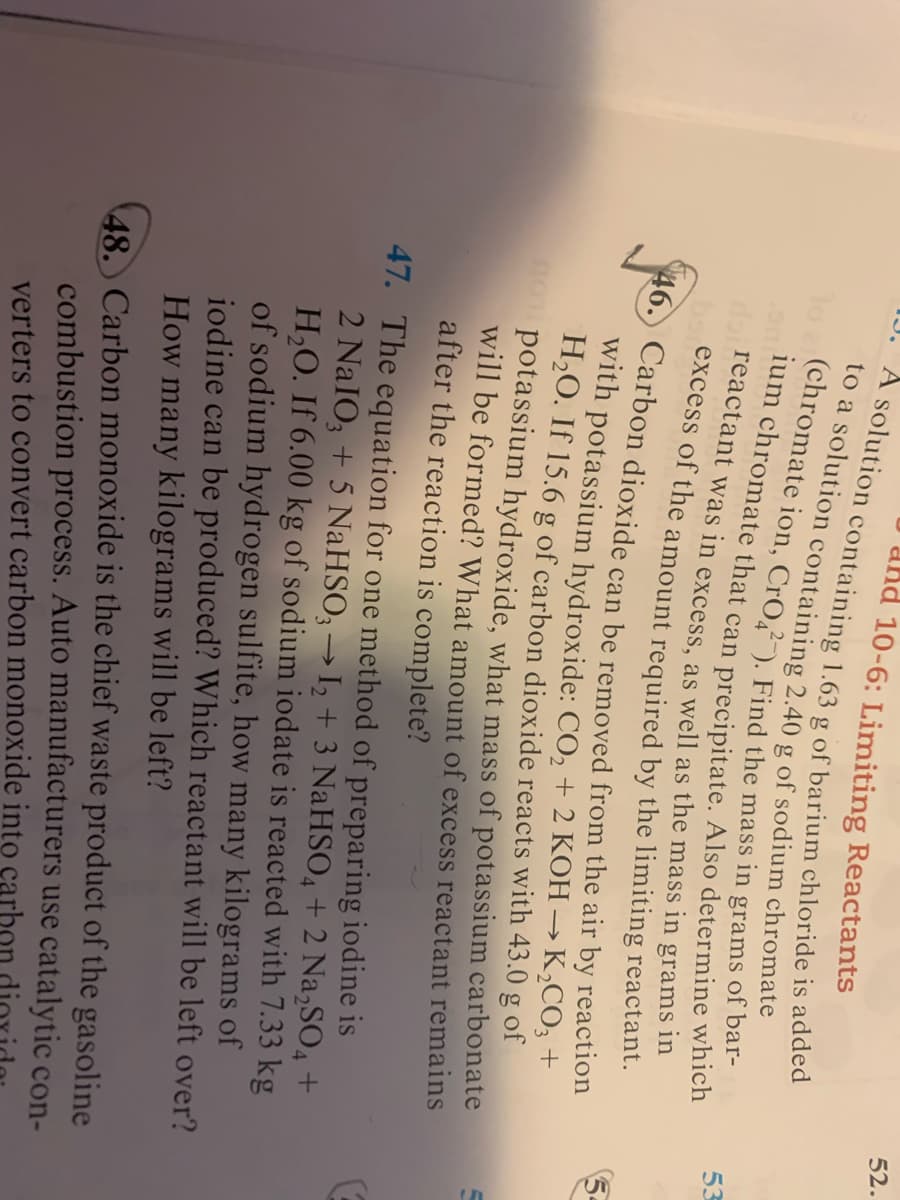 52.
and 10-6: Limiting Reactants
g
53
doi reactant was in excess as well as the mass in grams 11
excess of the amount required by the limiting reactant.
with potassium hydroxide: CO, + 2 KOH → K,CO; +
H2O. If 15.6 g of carbon dioxide reacts with 43.0 g of
potassium hydroxide, what mass of potassium carbonate
will be formed? What amount of excess reactant remains
after the reaction is complete?
47. The equation for one method of preparing iodine is
2 NaIO, + 5 NaHSO; → I, + 3 NaHSO, + 2 Na,SO4 +
H,O. If 6.00 kg of sodium iodate is reacted with 7.33 kg
of sodium hydrogen sulfite, how many kilograms of
iodine can be produced? Which reactant will be left over?
How many kilograms will be left?
48. Carbon monoxide is the chief waste product of the gasoline
combustion process. Auto manufacturers use catalytic con-
verters to convert carbon monoxide into cari
