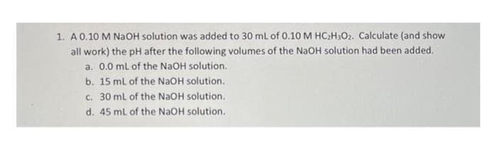 1. A 0.10 M NaOH solution was added to 30 mL of 0.10 M HC₂H₂O2. Calculate (and show
all work) the pH after the following volumes of the NaOH solution had been added.
a. 0.0 mL of the NaOH solution.
b.
15 mL of the NaOH solution.
c. 30 mL of the NaOH solution.
d. 45 mL of the NaOH solution.