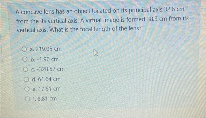 A concave lens has an object located on its principal axis 32.6 cm
from the its vertical axis. A virtual image is formed 38.3 cm from its
vertical axis. What is the focal length of the lens?
Oa. 219.05 cm
O b. -1.96 cm
O c. -328.57 cm
Od. 61.64 cm
O e. 17.61 cm
Of. 8.81 cm
4