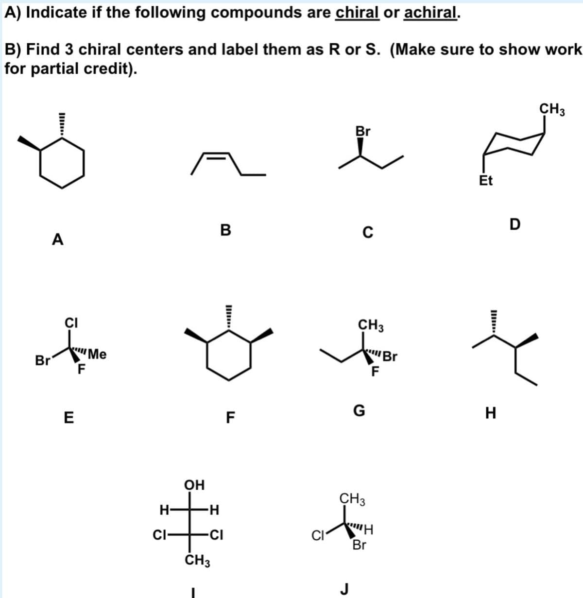 A) Indicate if the following compounds are chiral or achiral.
B) Find 3 chiral centers and label them as R or S. (Make sure to show work
for partial credit).
CH3
Br
Et
D
B
C
A
ÇI
CH3
Br
F
"Ме
Br
E
F
G
H
OH
it
CH3
H-
CI-
-CI
CI
Br
ČH3
J
Il
