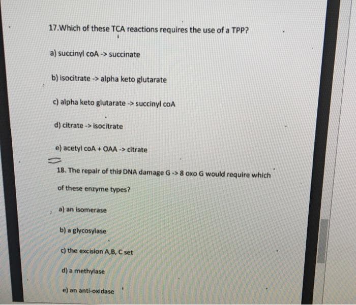 17.Which of these TCA reactions requires the use of a TPP?
a) succinyl coA -> succinate
b) isocitrate -> alpha keto glutarate
c) alpha keto glutarate -> succinyl cOA
d) citrate -> isocitrate
e) acetyl coA + OAA -> citrate
18. The repair of this DNA damage G-> 8 oxo G would require which
of these enzyme types?
a) an isomerase
b) a glycosylase
c) the excision A,B, C set
d) a methylase
e) an anti-oxidase
