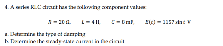 4. A series RLC circuit has the following component values:
R = 20 N,
L = 4 H,
C = 8 mF,
E(t) = 1157 sint V
a. Determine the type of damping
b. Determine the steady-state current in the circuit
