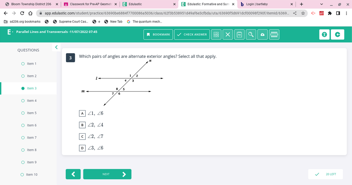 Bloom Township District 206 X
← → C Û ☆
sd206.org bookmarks S
QUESTIONS
E. Parallel Lines and Transversals -11/07/2022 07:45
O Item 2
●
O
Item 1
O
Item 3
Item 4
Item 5
O Item 6
O Item 7
O Item 8
O Item 9
Classwork for Pre-AP Geometr X E- Edulastic
O Item 10
app.edulastic.com/student/practice/63690be6884f7700086a5036/class/62f3b538951d49af6e3cfbda/uta/63690f5d691dcf00098f290f/itemld/6369...
<
Supreme Court Cas... e New Tab G The quantum mech...
3
<
A 21, 26
B 22, 24
c 22, 27
Which pairs of angles are alternate exterior angles? Select all that apply.
D 23, 26
NEXT
7
8
6
4
X E. Edulastic: Formative and Sum x b Login | bartleby
5
BOOKMARK
1 2
3
✓ CHECK ANSWER 68 ×
Q
X
19 X
* +
20 LEFT
⠀