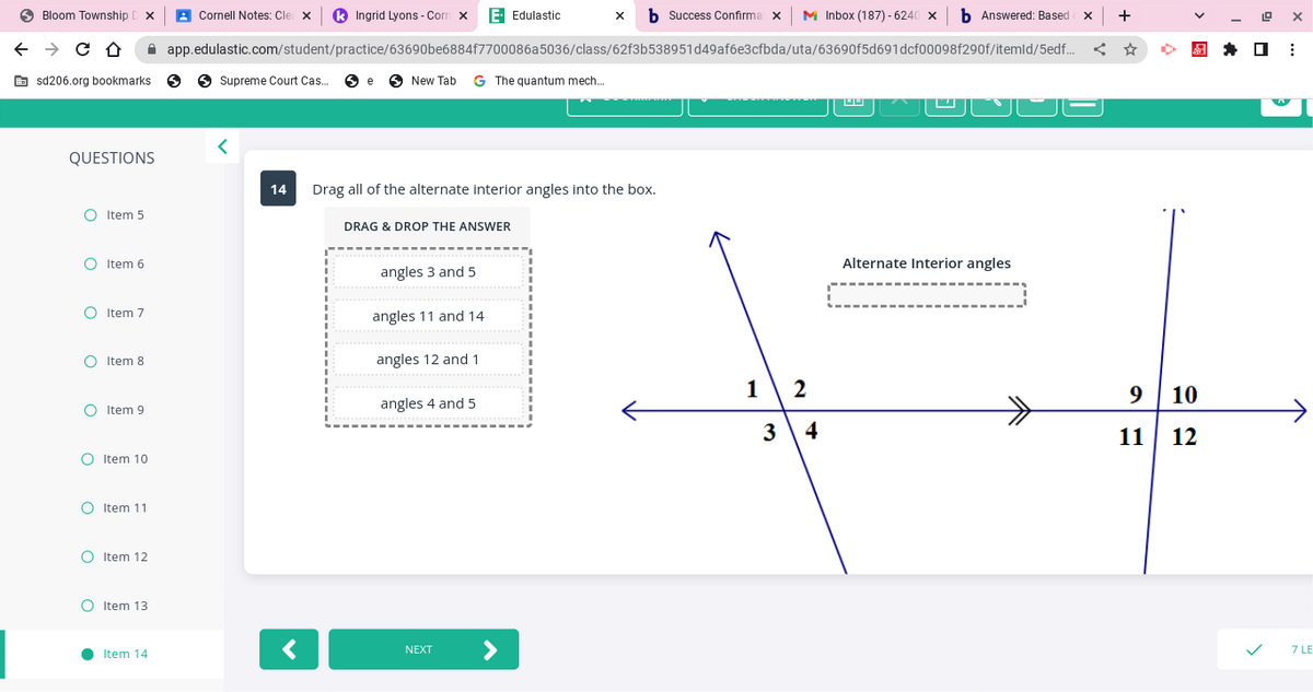 Bloom Township DX
← → CO
sd206.org bookmarks S
QUESTIONS
O Item 5
O Item 6
O Item 7
O Item 8
O Item 9
O Item 10
O Item 11
O Item 12
OItem 13
●
x b Success Confirma x
app.edulastic.com/student/practice/63690be6884f7700086a5036/class/62f3b538951d49af6e3cfbda/uta/63690f5d691dcf00098f290f/itemld/5edf...
Item 14
Cornell Notes: Clea X k Ingrid Lyons-Corn X E- Edulastic
Supreme Court Cas... e New Tab G The quantum mech...
<
14 Drag all of the alternate interior angles into the box.
<
DRAG & DROP THE ANSWER
angles 3 and 5
angles 11 and 14
angles 12 and 1
angles 4 and 5
NEXT
12
3
Inbox (187)-6240 × b Answered: Based
4
Alternate Interior angles
X +
<
9 10
11 12
✰
19
X
:
7 LE