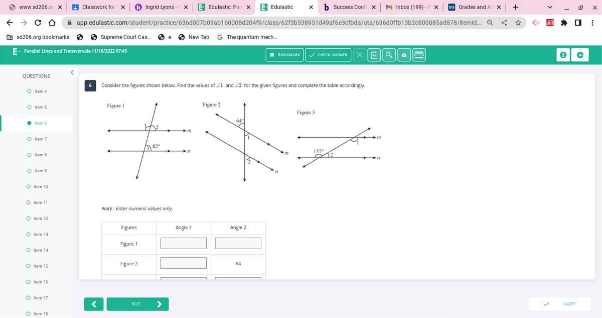 www.sd206.orx
← → CO
QUESTIONS
sd206.org bookmarks.
E. Parallel Lines and Transversals-11/10/2022 07:45
O Item 4
O Item 5
● Item 6
O Item 7
O Item 8
O Item 9
O Item 10
O Item 11
O Item 12
o
O Item 13
O Item 14
O Item 15
O Item 16
O Item 17
Ingrid Lyons-FX E Edulastic: Form X E- Edulastic X b Success Confix M Inbox (199)-6 ×
SIS Grades and At x
app.edulastic.com/student/practice/636d007b09ab160008d204f9/class/62f3b538951d49af6e3cfbda/uta/636d0ffb13b2c800085ad878/itemld... Q
O Item 18
Classwork for X
Supreme Court Cas... e New Tab G The quantum mech...
<
6 Consider the figures shown below. Find the values of 21 and 22 for the given figures and complete the table accordingly.
Figure 1
Figures
Figure 1
Figure 2
12
NEXT
382⁰
Note: Enter numeric values only.
Angle 1
Fes
m
>
n
Figure 2
64°
Angle 2
BOOKMARK ✓ CHECK ANSWER X
64
m
Figure 3
157⁰
m
←
+
☆
*
19
☐
6 LEFT
+
X
: