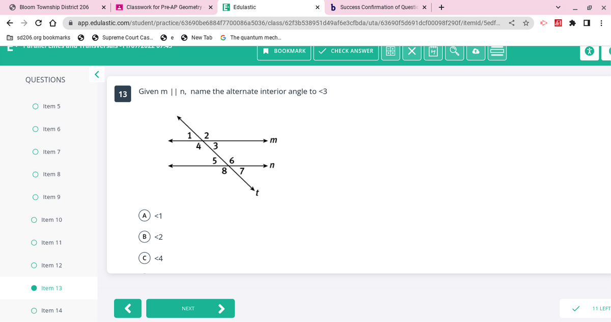 Bloom Township
← → C Û ☆
sd206.org bookmarks
Supreme Court Cas... e New Tab G The quantum mech...
Taranter eines and transversals - 11/07/2022 V1.93
QUESTIONS
O Item 5
O Item 6
O Item 7
O
O Item 8
O Item 9
District 206 X
O Item 10
O Item 11
O Item 12
●
Item 13
OItem 14
Classwork for Pre-AP Geometry XE. Edulastic
<
app.edulastic.com/student/practice/63690be6884f7700086a5036/class/62f3b538951d49af6e3cfbda/uta/63690f5d691dcf00098f290f/itemld/5edf...
13
<
(A) <1
Given m || n, name the alternate interior angle to <3
B) <2
c) <4
1 2
4
NEXT
3
5
8
>
6
x b Success Confirmation of Questic x | +
7
BOOKMARK ✓ CHECK ANSWER
m
n
X
Jo
a
E
€
19
☐
i
X
:
(
11 LEFT