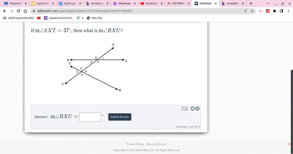 Classwork
← → C D
sd206.org bookmarks.
Ingrid Lyons X
Ingrid Lyons X
deltamath.com/app/student/solve/17219734/custom1665751853001
Supreme Court Cas.. Be New Tab
U
If m/SXT = 37°, then what is m/RXU?
R
V
Answer: m/RXU
6
Y
Success Co
5
4
Messenger x
3.
T
S
Z
O
W
Submit Answer
►Smoking & X M [EXTERNAL
=
Privacy Policy Terms of Service
Copyright © 2022 DeltaMath.com. All Rights Reserved.
DeltaMath X
attempt 1 out of 3
Answered: X
+
19 X
☐
⠀
X