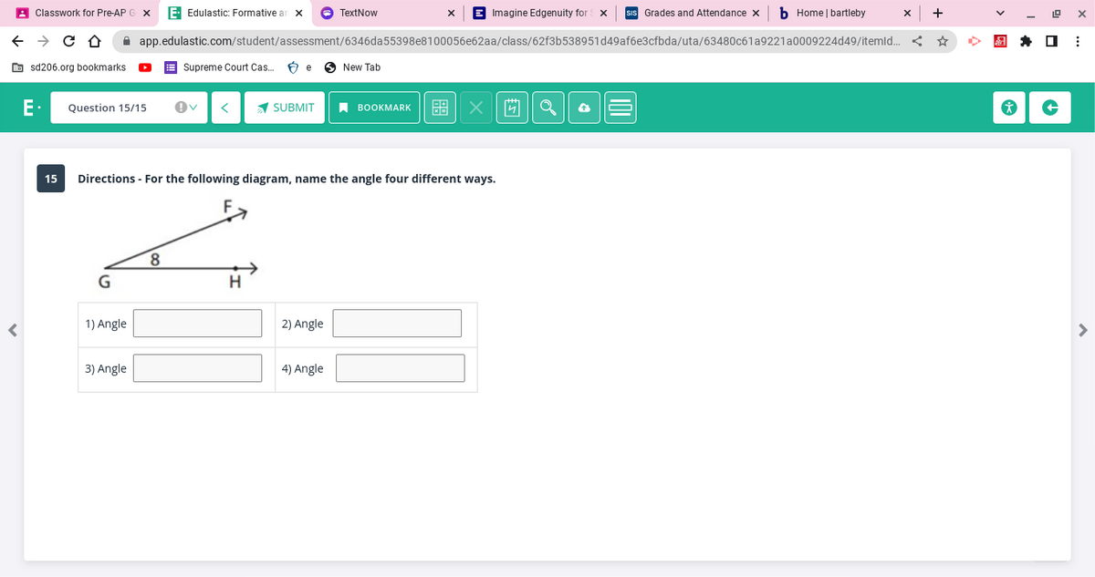 ←
<
Classwork for Pre-AP G X E. Edulastic: Formative an X
→ C D
sd206.org bookmarks
15
Question 15/15
1) Angle
3) Angle
Supreme Court Cas... Be
app.edulastic.com/student/assessment/6346da55398e8100056e62aa/class/62f3b538951d49af6e3cfbda/uta/63480c61a9221
SUBMIT
H
TextNow
2) Angle
Directions - For the following diagram, name the angle four different ways.
4) Angle
New Tab
BOOKMARK
Imagine Edgenuity for X
X
Grades and Attendance X
4 Q
b Home | bartleby
a0009224d49/itemld... <
X +
*
19
X
⠀