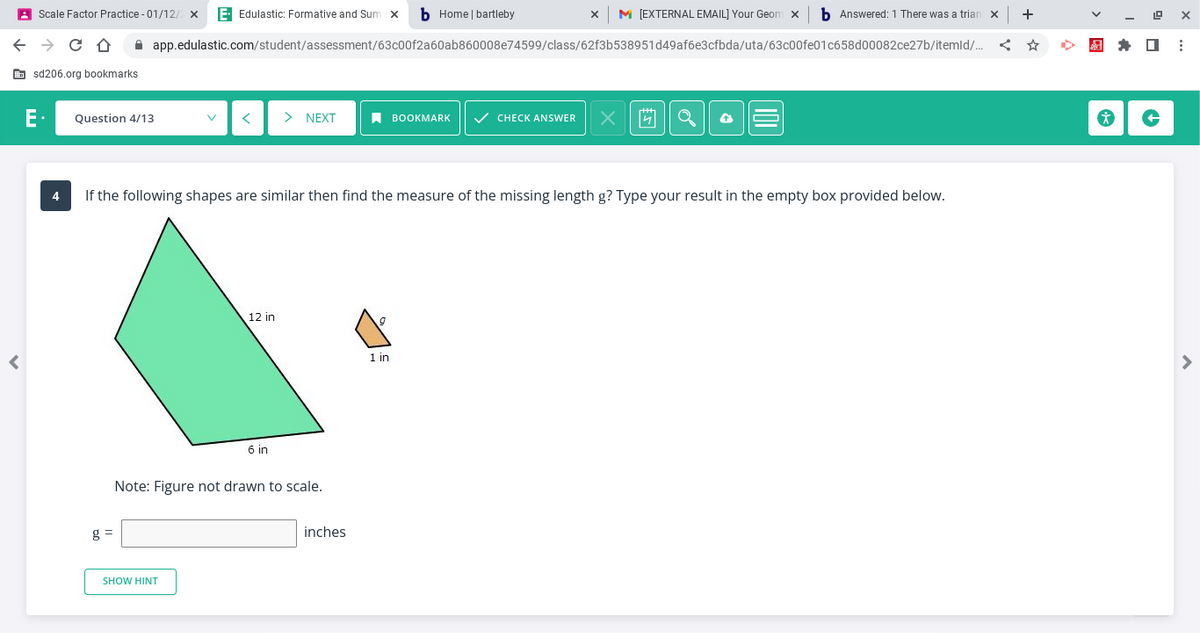 Scale Factor Practice - 01/12/2 x E- Edulastic: Formative and Sum x b Home | bartleby
← → CO
r
sd206.org bookmarks
E. Question 4/13
app.edulastic.com/student/assessment/63c00f2a60ab860008e74599/class/62f3b538951d49af6e3cfbda/uta/63c00fe01c658d00082ce27b/itemld/...
g=
< > NEXT
SHOW HINT
12 in
4 If the following shapes are similar then find the measure of the missing length g? Type your result in the empty box provided below.
6 in
Note: Figure not drawn to scale.
inches
BOOKMARK ✓ CHECK ANSWER
1 in
M [EXTERNAL EMAIL] Your Geomx b Answered: 1 There was a trian x +
X
4
19
& ✰ ☐
*
↑
X
: