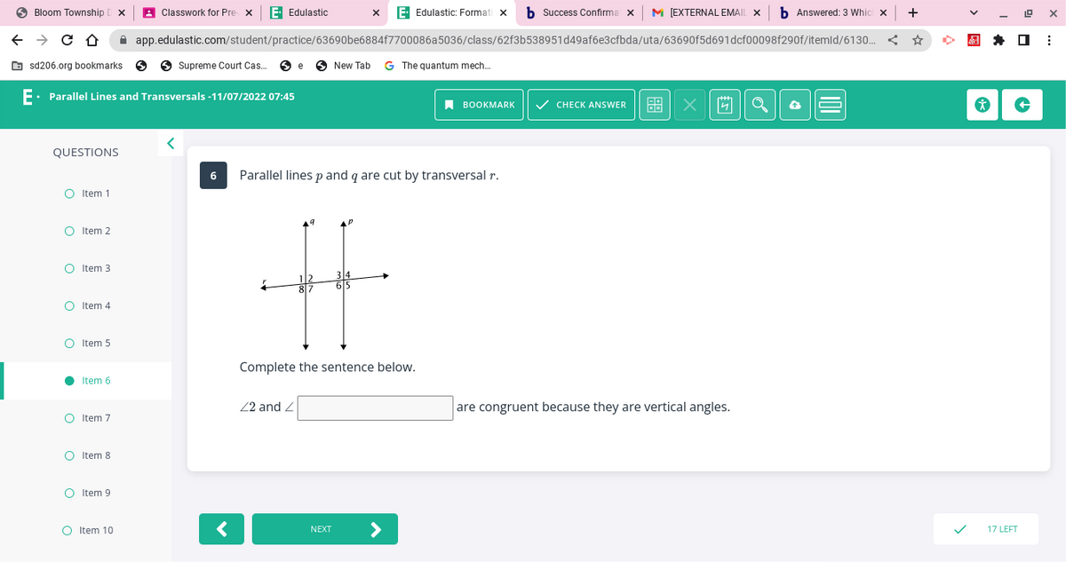 Bloom Township DX
← → CO
sd206.org bookmarks
QUESTIONS
O
E. Parallel Lines and Transversals -11/07/2022 07:45
O
O
●
Item 1
с
Item 2
Item 3
O Item 5
Item 4
Item 6
O Item 7
O Item 8
O Item 9
X E- Edulastic: Formati x b Success Confirma x [EXTERNAL EMAIL X b Answered: 3 Which x +
app.edulastic.com/student/practice/63690be6884f7700086a5036/class/62f3b538951d49af6e3cfbda/uta/63690f5d691dcf00098f290f/itemld/6130...
O Item 10
Classwork for Pre x E. Edulastic
Supreme Court Cas... e New Tab G The quantum mech...
<
6 Parallel lines p and q are cut by transversal r.
<
1/2 34
H
615
87
Complete the sentence below.
4
22 and Z
BOOKMARK
NEXT
✓ CHECK ANSWER
X
are congruent because they are vertical angles.
19 X
* +
17 LEFT
⠀