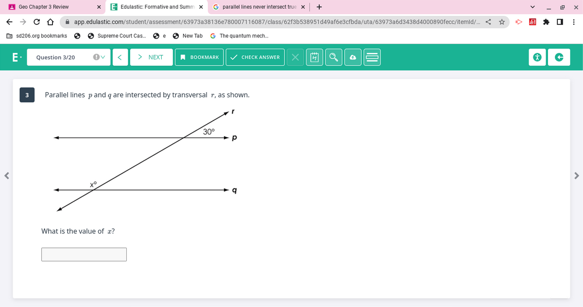 ←
<
Geo Chapter 3 Review
→ C D
sd206.org bookmarks 5
E Edulastic: Formative and Summ x G parallel lines never intersect true X
app.edulastic.com/student/assessment/63973a38136e780007116087/class/62f3b538951d49af6e3cfbda/uta/63973a6d3438d4000890fecc/itemld/... <
3
Question 3/20
Supreme Court Cas... Se
to
> NEXT
What is the value of x?
New Tab G The quantum mech...
Parallel lines p and q are intersected by transversal r, as shown.
BOOKMARK ✓ CHECK ANSWER
30°
r
P
X
4
*
19 X
↑
⠀