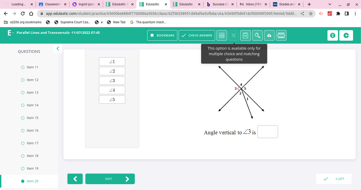 Loading... X
← → CO
sd206.org bookmarks > Supreme Court Cas... e New Tab G The quantum mech...
E. Parallel Lines and Transversals -11/07/2022 07:45
QUESTIONS
O Item 11
O Item 12
O Item 13
O Item 14
O Item 15
O Item 16
O Item 17
O Item 18
O Item 19
●
Classwork X k Ingrid Lyons X E. Edulastic: F X E. Edulastic X E- Edulastic X b Success Cox M Inbox (198) X SIS Grades and x
app.edulastic.com/student/practice/63690be6884f7700086a5036/class/62f3b538951d49af6e3cfbda/uta/63690f5d691dcf00098f290f/itemld/5dd0...
Item 20
<
<
21
22
23
24
25
NEXT
BOOKMARK ✓ CHECK ANSWER 68
X
This option is available only for
multiple choice and matching
questions
3.
4 Q
4
5
Angle vertical to <3 is
+
19 X
3 LEFT
☐ ⠀
* +