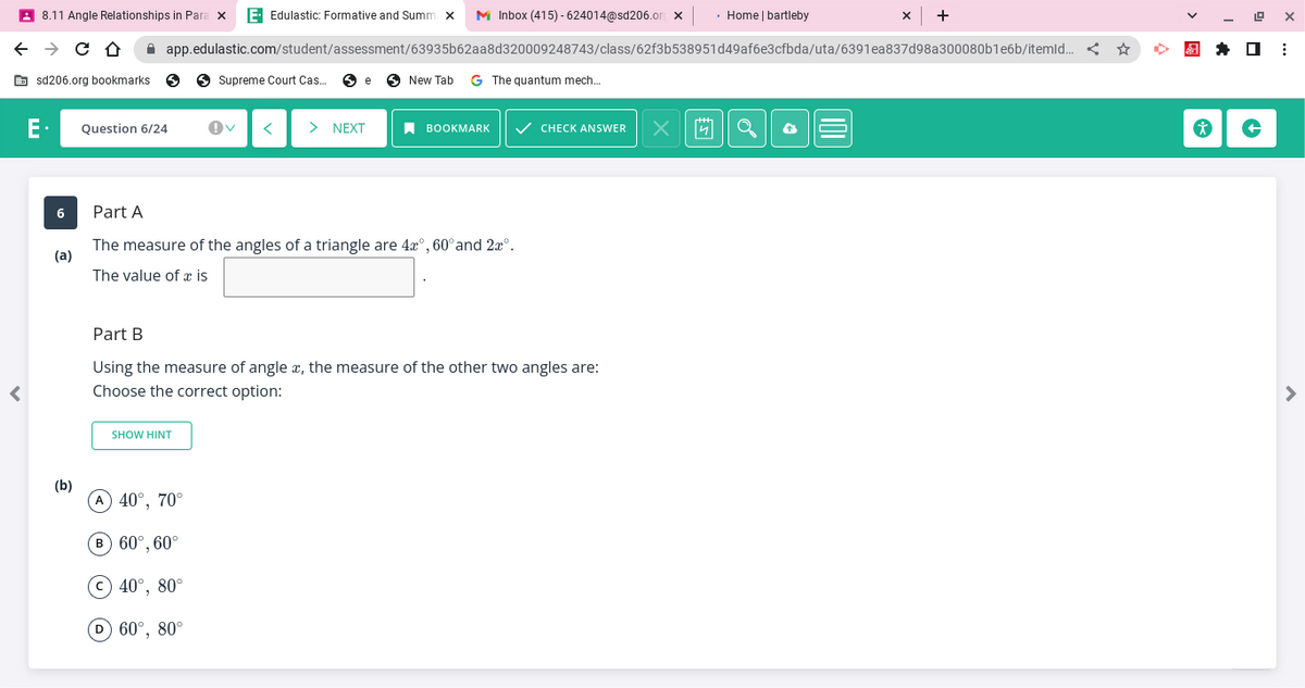 ←
<
8.11 Angle Relationships in Para x E- Edulastic: Formative and Summ x M Inbox (415)-624014@sd206.org x • Home | bartleby
→ C D
sd206.org bookmarks 5
6
(a)
(b)
Question 6/24
app.edulastic.com/student/assessment/63935b62aa8d320009248743/class/62f3b538951d49af6e3cfbda/uta/6391ea837d98a300080b1e6b/itemld... <
Supreme Court Cas... Se
SHOW HINT
> NEXT
A 40°, 70°
B 60°, 60°
C 40°, 80°
(D) 60°, 80°
New Tab G The quantum mech...
Part A
The measure of the angles of a triangle are 4x°, 60° and 2xº.
The value of a is
BOOKMARK ✓ CHECK ANSWER
Part B
Using the measure of angle x, the measure of the other two angles are:
Choose the correct option:
X
X
+
*
19 X
↑
⠀