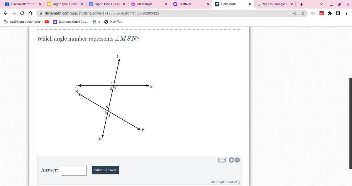 ←
Classwork for 1st
→ C D
sd206.org bookmarks.
Ingrid Lyons-chap X
Ingrid Lyons-Kine x
deltamath.com/app/student/solve/17173675/custom1665492883422
Supreme Court Cas... Be New Tab
Answer:
Which angle number represents MSN?
Messenger
L
R/1
J
K
3/2
N
*
P
M
S
Submit Answer
TextNow
X
Delta Math
=
attempt 1 out of 3
X
G Sign in - Google A X
+
19
☐
X
⠀
