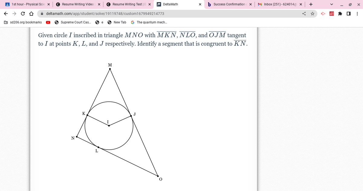 1st hour - Physical Scie X C Resume Writing Video X
← → CO
sd206.org bookmarks.
deltamath.com/app/student/solve/19119748/custom1679949214773
Supreme Court Cas... e New Tab G The quantum mech...
N
K
Given circle I inscribed in triangle MNO with MKN, NLO, and OJM tangent
to I at points K, L, and J respectively. Identify a segment that is congruent to KN.
L
Resume Writing Test | B X
M
I
DeltaMath
J
X b Success Confirmation X
M Inbox (251)-624014@ X +
Ar
19
☐
X
⠀