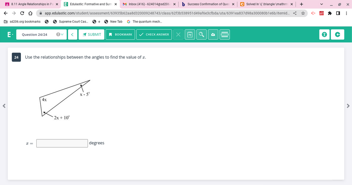 ←
<
8.11 Angle Relationships in P X E- Edulastic: Formative and Sum x M Inbox (416)-624014@sd206.
→ C D
sd206.org bookmarks S
Question 24/24
app.edulastic.com/student/assessment/63935b62aa8d320009248743/class/62f3b538951d49af6e3cfbda/uta/6391ea837d98a300080b1e6b/itemld...
x =
Supreme Court Cas... Se
4x
SUBMIT
24 Use the relationships between the angles to find the value of x.
2x+10°
X-5⁰
New Tab G The quantum mech...
degrees
BOOKMARK ✓ CHECK ANSWER
b Success Confirmation of Ques X C Solved In \(\triangle \mathrm x
<
X
4
+
☆
*
19 X
☐
⠀