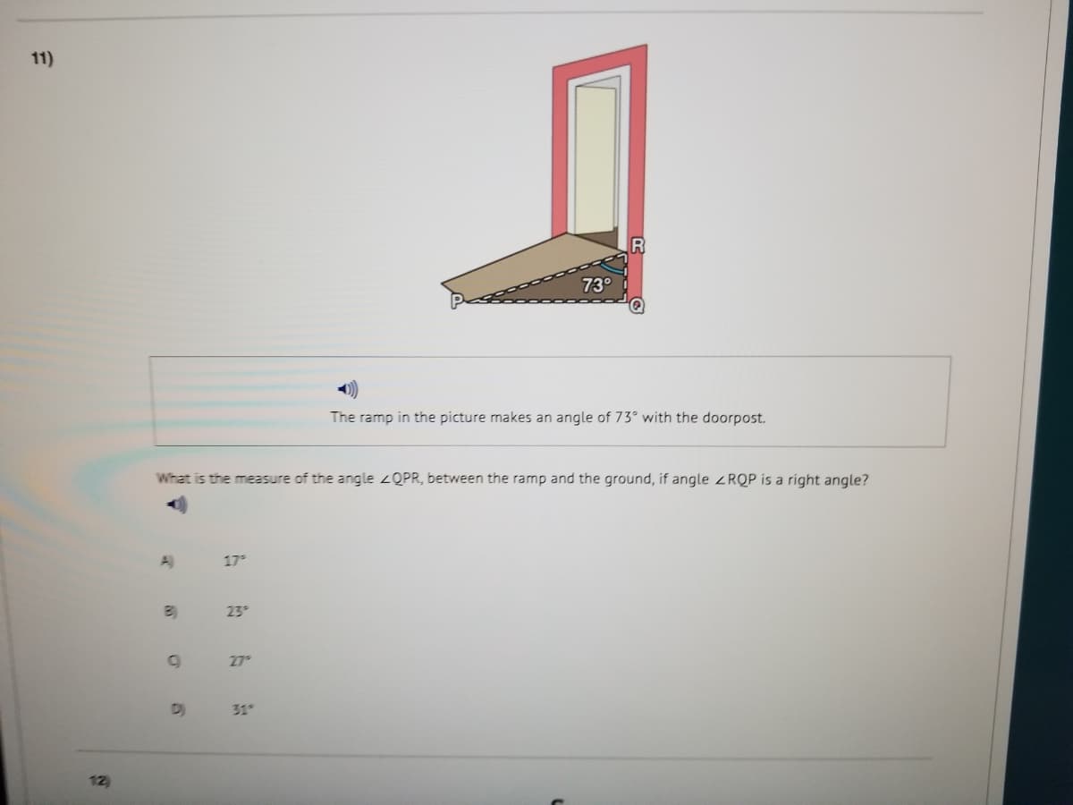 11)
R
73°
The ramp in the picture makes an angle of 73° with the doorpost.
What is the measure of the angle 2QPR, between the ramp and the ground, if angle RQP is a right angle?
A)
17
23
27
D)
31
12)
