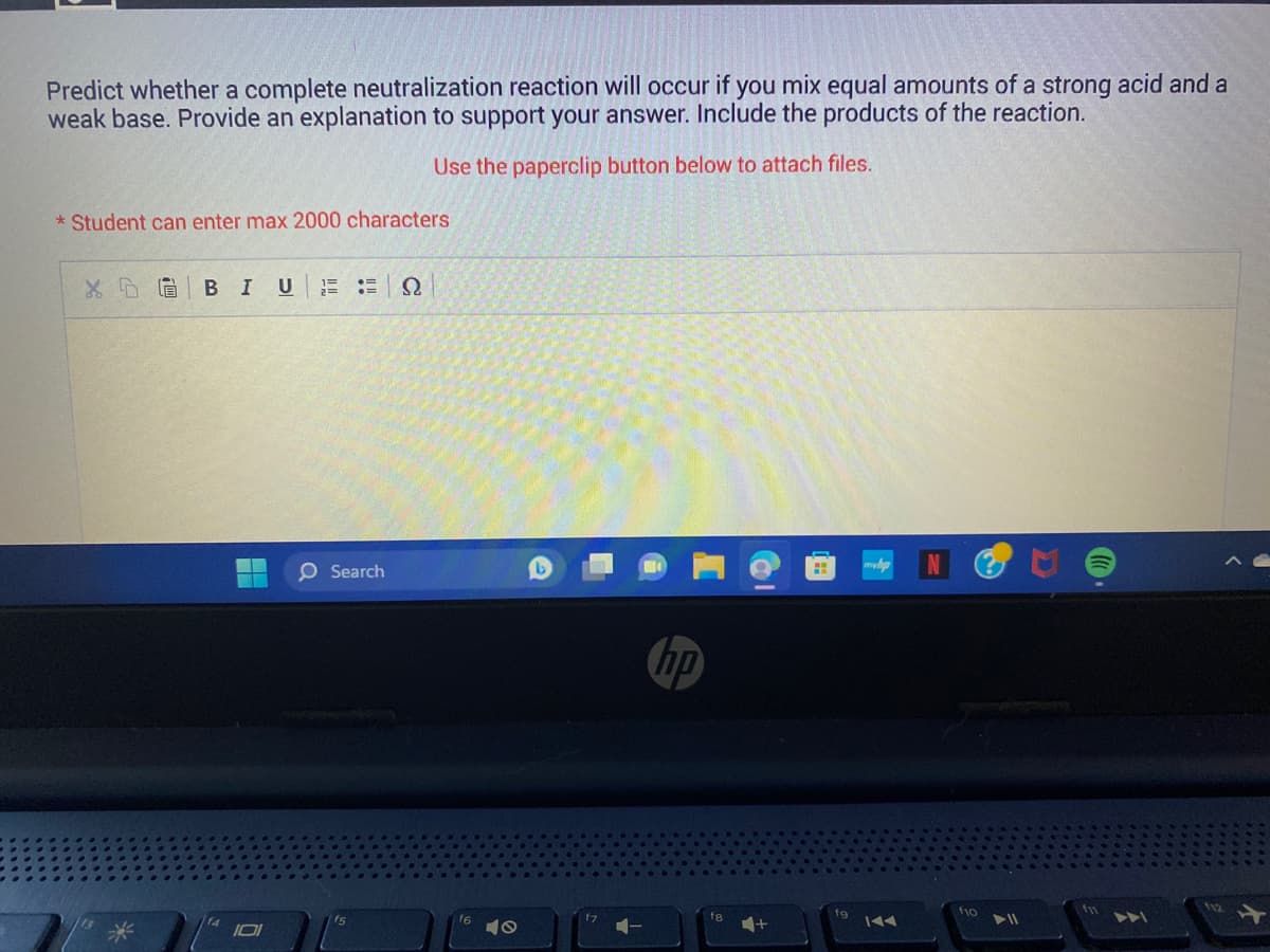 Predict whether a complete neutralization reaction will occur if you mix equal amounts of a strong acid and a
weak base. Provide an explanation to support your answer. Include the products of the reaction.
Use the paperclip button below to attach files.
* Student can enter max 2000 characters
X DO
BI
0
U 1= = Ω
2=
O Search
f7
hp
fa
H
mhp
IAA
f10