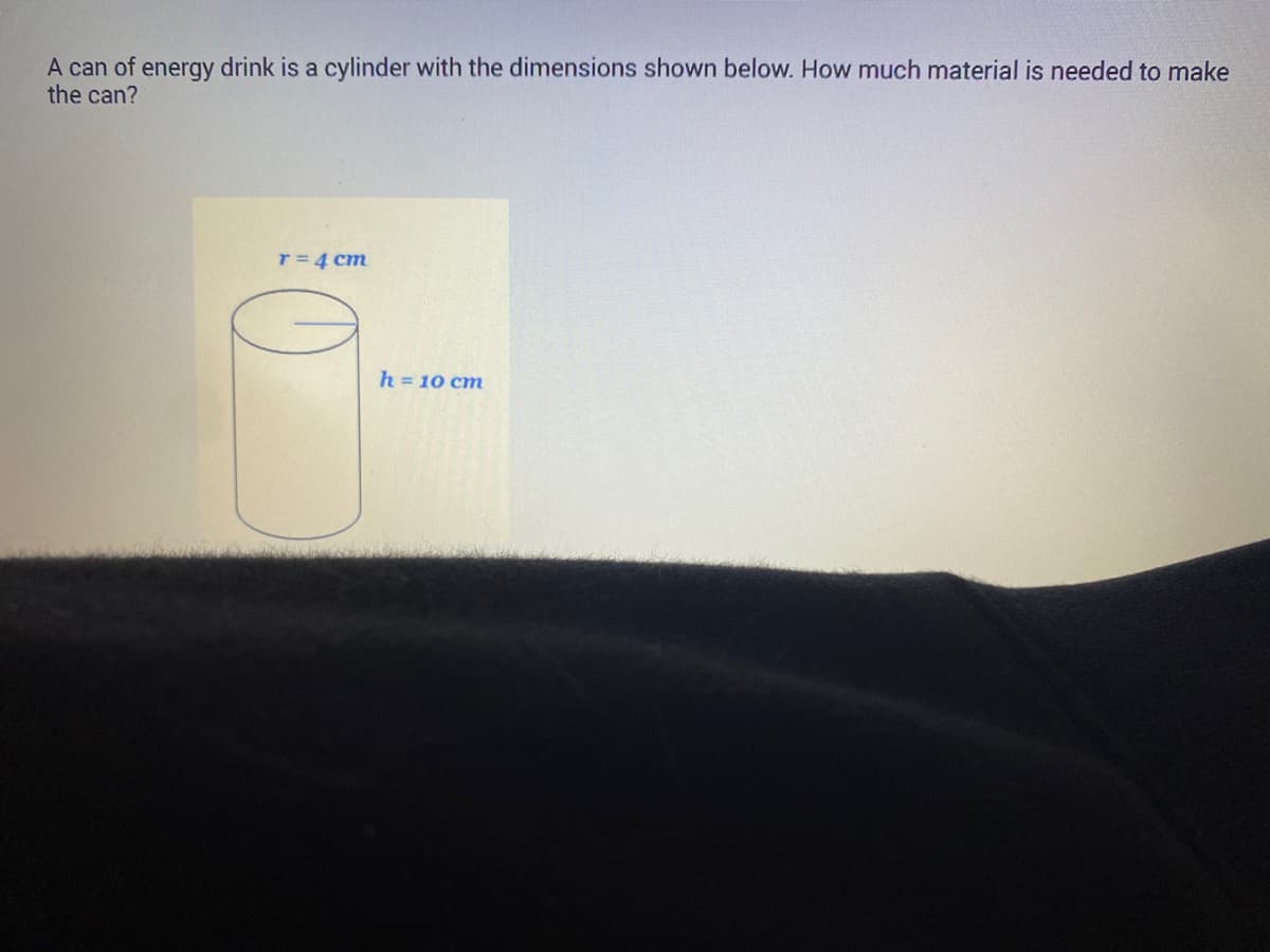 A can of energy drink is a cylinder with the dimensions shown below. How much material is needed to make
the can?
r = 4 cm
h = 10 cm