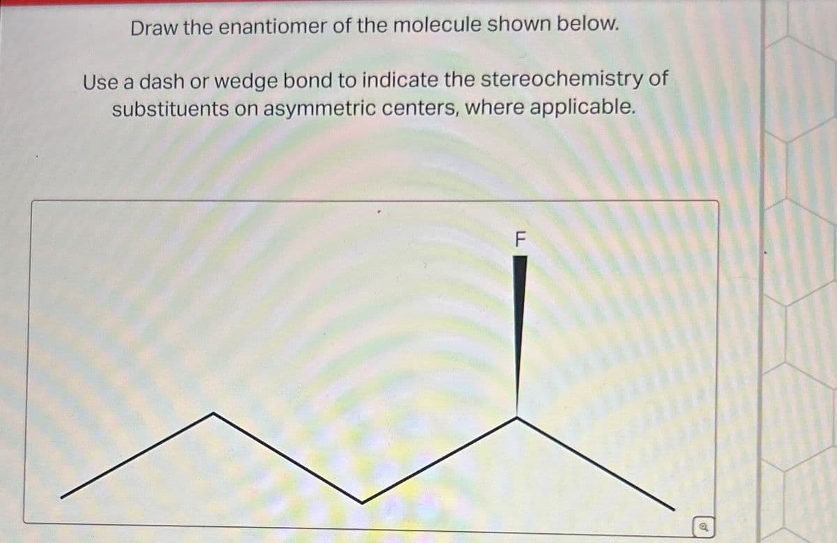 Draw the enantiomer of the molecule shown below.
Use a dash or wedge bond to indicate the stereochemistry of
substituents on asymmetric centers, where applicable.
F