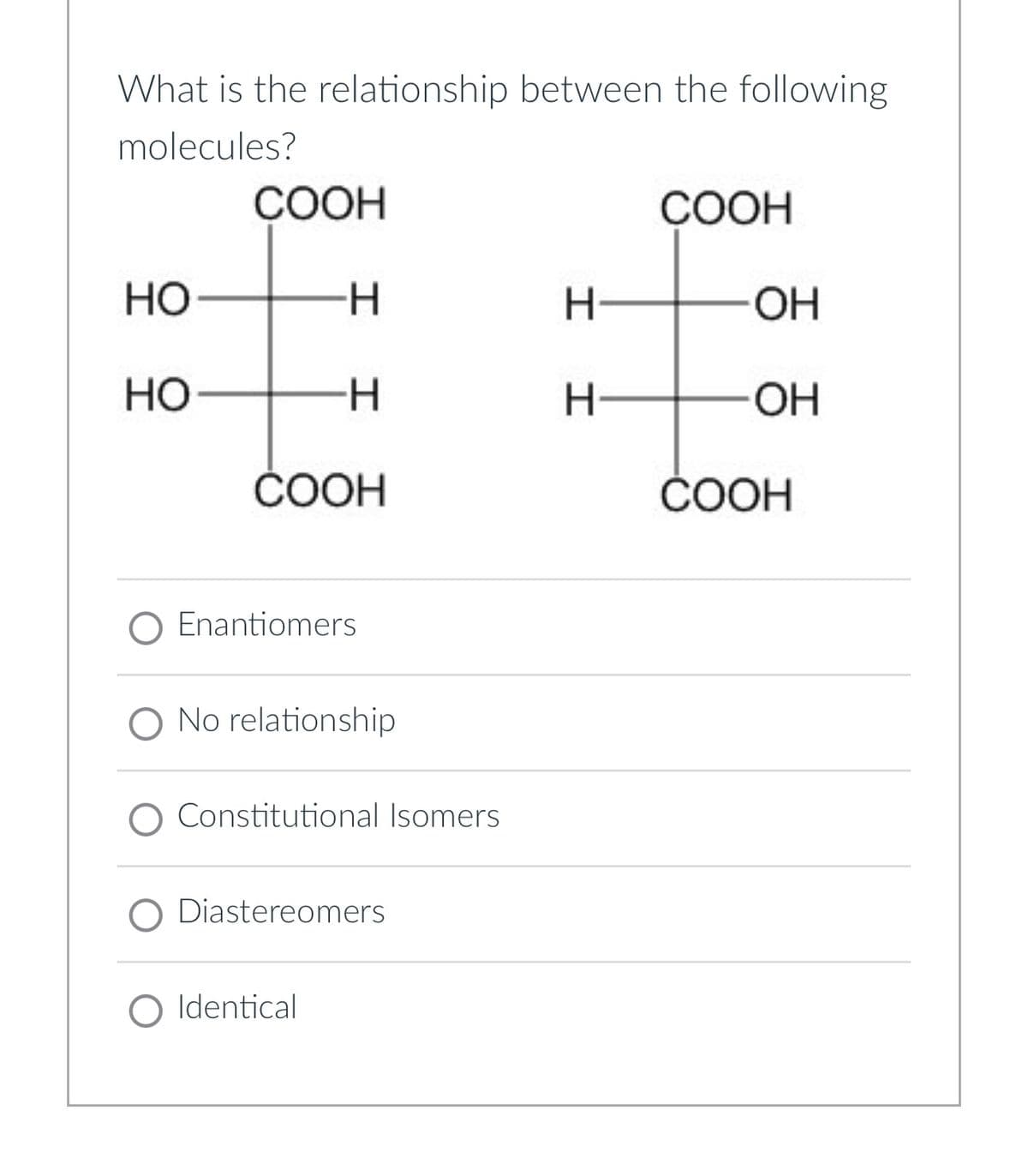 What is the relationship between the following
molecules?
COOH
COOH
OF
HO
H
H
OH
HO
-H
H
OH
COOH
COOH
O Enantiomers
O No relationship
Constitutional Isomers
O Diastereomers
○ Identical