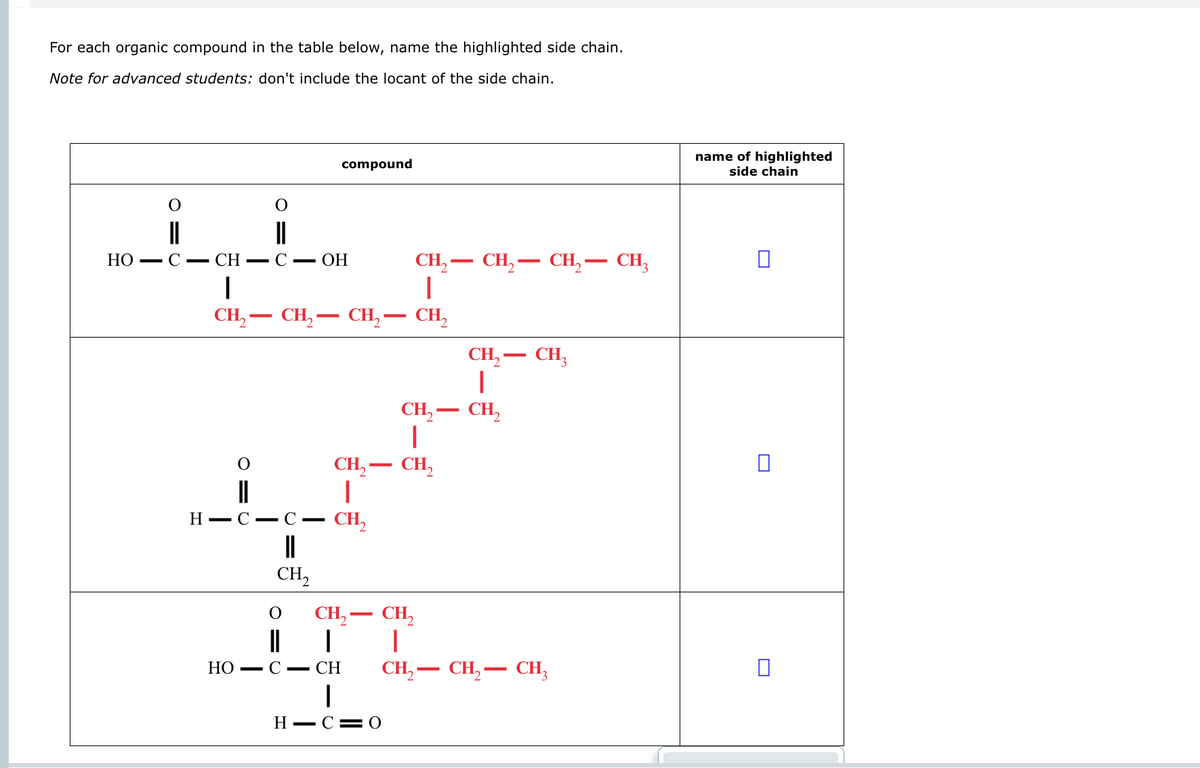 For each organic compound in the table below, name the highlighted side chain.
Note for advanced students: don't include the locant of the side chain.
compound
O
O
||
HO
C - CH
C - OH
|
-
-
-
CH2CH2 CH₂ — CH₂
I
CH₂- CH2CH2 CH₂
CH₂-
―
H-C- C―
CH₂
||
CH₂- CH3
|
CH2-CH₂
|
CH₂
CH2
||
|
CH2-CH₂
|
HOC CH
CH2 CH2 CH3
|
H C 0
name of highlighted
side chain
☐
☐