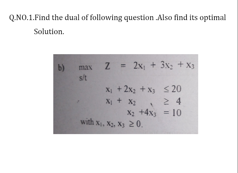 Q.NO.1.Find the dual of following question .Also find its optimal
Solution.
b)
Z = 2x + 3x, + X3
%3D
max
s/t
X + 2x2 + x3 <20
X + X2
X2 +4x3 = 10
%3D
with x1, X2, X3 20.
