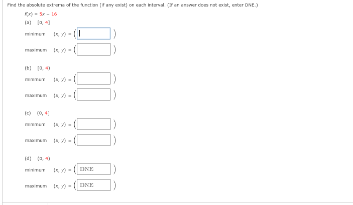 Find the absolute extrema of the function (If any exist) on each Interval. (If an answer does not exist, enter DNE.)
f(x) = 5x - 16
(a) [0, 4]
minimum
maximum
(b) [0, 4)
minimum
(x, y) = (1
(c) (0,4]
(x, y) =
(x, y) =
maximum (x, y) =
minimum (x, y) =
maximum (x, y) =
(d) (0,4)
minimum (x, y) =
maximum (x, y) =
DNE
DNE