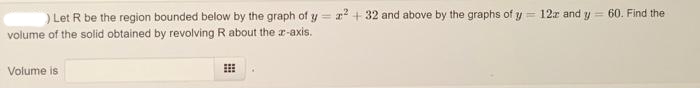 ) Let R be the region bounded below by the graph of y= 2² +32 and above by the graphs of y = 122 and y = 60. Find the
volume of the solid obtained by revolving R about the z-axis.
Volume is