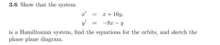 3.6 Show that the system
x'
x + 16y,
y'
-8x Y
is a Hamiltonian system, find the equations for the orbits, and sketch the
phase plane diagram.
=
=