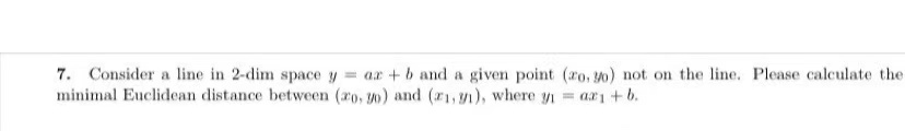 7. Consider a line in 2-dim space y = a + b and a given point (20.30) not on the line. Please calculate the
minimal Euclidean distance between (20, 30) and (21,1), where y = ax₁ +b.