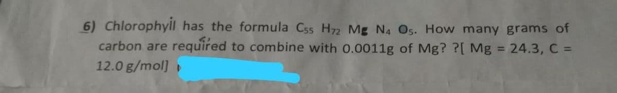 6) Chlorophyll has the formula Cs5 H72 Mg N4 Os. How many grams of
carbon are required to combine with 0.0011g of Mg? ?[ Mg = 24.3, C =
12.0 g/mol]
%3D
